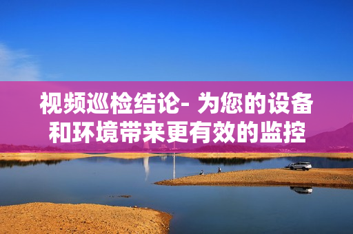 視頻巡檢結論- 為您的設備和環境帶來更有效的監控