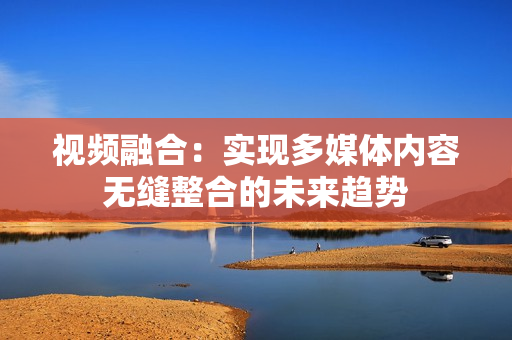 視頻融合：實現多媒體內容無縫整合的未來趨勢
