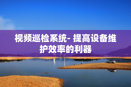 視頻巡檢系統(tǒng)- 提高設(shè)備維護(hù)效率的利器