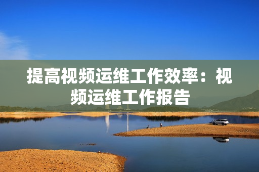 提高視頻運(yùn)維工作效率：視頻運(yùn)維工作報(bào)告