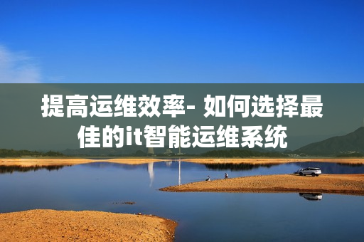 提高運維效率- 如何選擇最佳的it智能運維系統