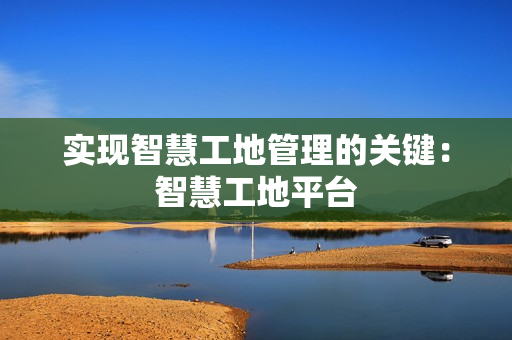 實現智慧工地管理的關鍵：智慧工地平臺