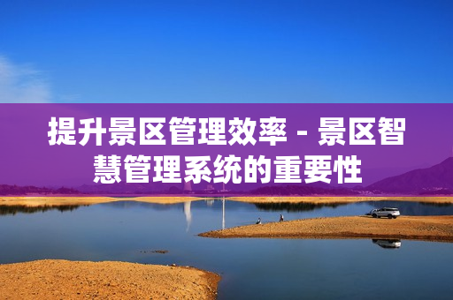 提升景區管理效率 - 景區智慧管理系統的重要性
