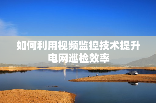 如何利用視頻監控技術提升電網巡檢效率