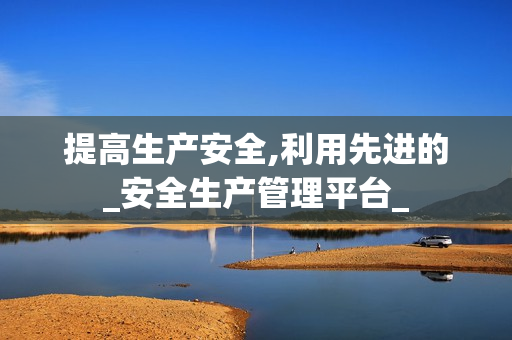 提高生產(chǎn)安全,利用先進的_安全生產(chǎn)管理平臺_