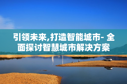引領(lǐng)未來,打造智能城市- 全面探討智慧城市解決方案