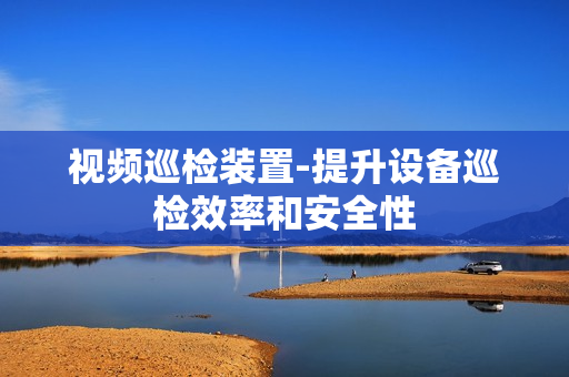 視頻巡檢裝置-提升設備巡檢效率和安全性