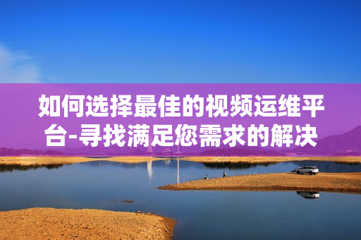 如何選擇最佳的視頻運維平臺-尋找滿足您需求的解決方案