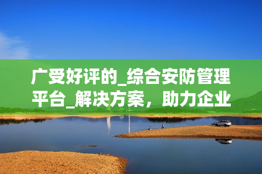 廣受好評的_綜合安防管理平臺_解決方案，助力企業保護資產與人員安全