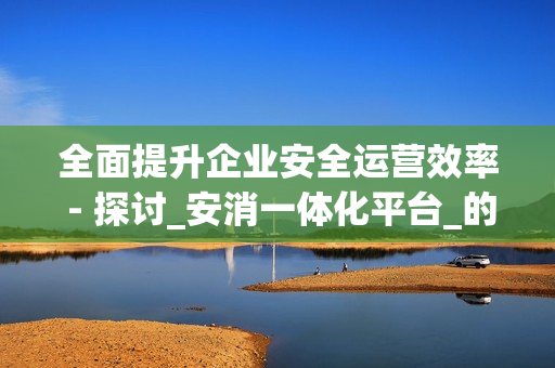 全面提升企業安全運營效率 - 探討_安消一體化平臺_的優勢