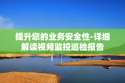 提升您的業務安全性-詳細解讀視頻監控巡檢報告