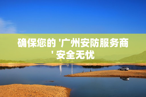 確保您的 '廣州安防服務商' 安全無憂