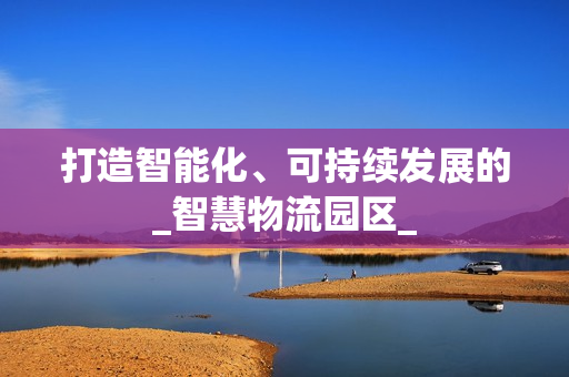 打造智能化、可持續(xù)發(fā)展的_智慧物流園區(qū)_
