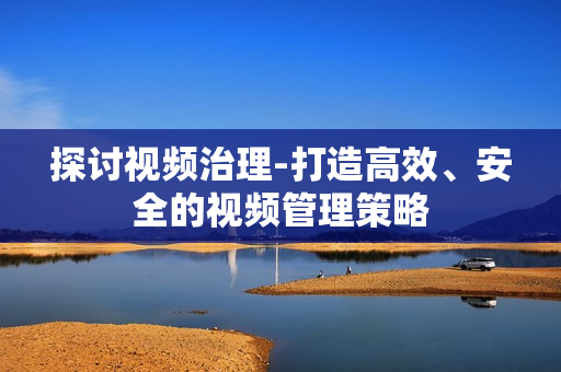探討視頻治理-打造高效、安全的視頻管理策略