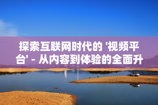探索互聯(lián)網(wǎng)時(shí)代的 '視頻平臺(tái)' - 從內(nèi)容到體驗(yàn)的全面升級