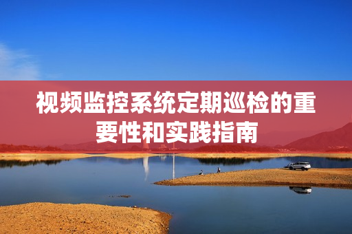 視頻監控系統定期巡檢的重要性和實踐指南