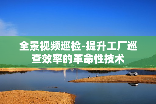 全景視頻巡檢-提升工廠巡查效率的革命性技術