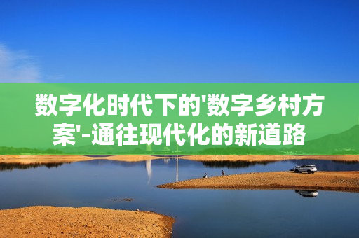 數(shù)字化時(shí)代下的'數(shù)字鄉(xiāng)村方案'-通往現(xiàn)代化的新道路