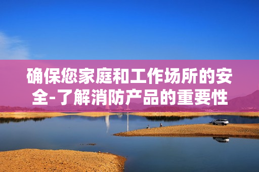 確保您家庭和工作場所的安全-了解消防產品的重要性