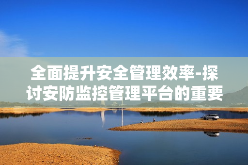全面提升安全管理效率-探討安防監(jiān)控管理平臺的重要性