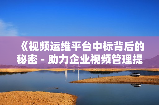 《視頻運維平臺中標背后的秘密 - 助力企業視頻管理提效》