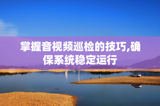 掌握音視頻巡檢的技巧,確保系統穩定運行