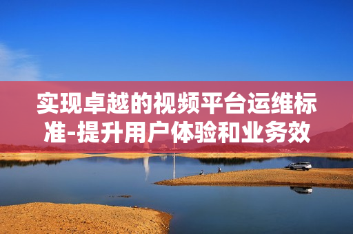 實現卓越的視頻平臺運維標準-提升用戶體驗和業務效率
