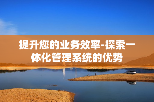 提升您的業(yè)務(wù)效率-探索一體化管理系統(tǒng)的優(yōu)勢