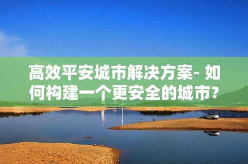 高效平安城市解決方案- 如何構(gòu)建一個更安全的城市？