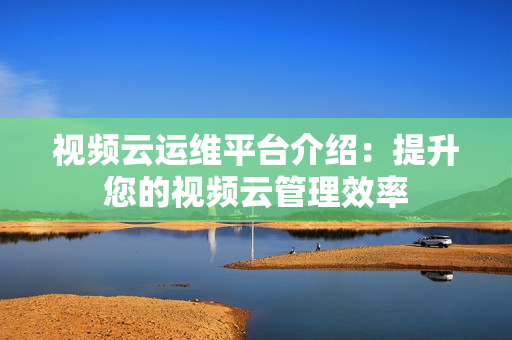 視頻云運維平臺介紹：提升您的視頻云管理效率