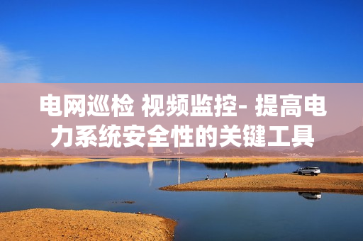 電網巡檢 視頻監控- 提高電力系統安全性的關鍵工具