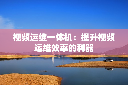 視頻運維一體機：提升視頻運維效率的利器