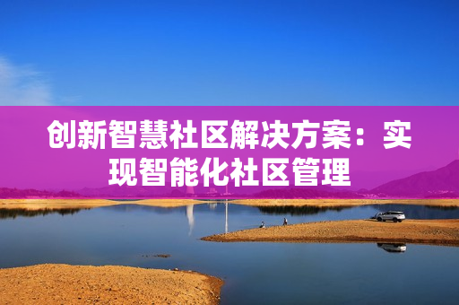 創(chuàng)新智慧社區(qū)解決方案：實現(xiàn)智能化社區(qū)管理