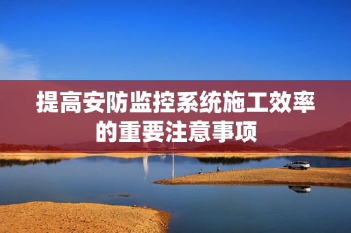 提高安防監(jiān)控系統(tǒng)施工效率的重要注意事項(xiàng)