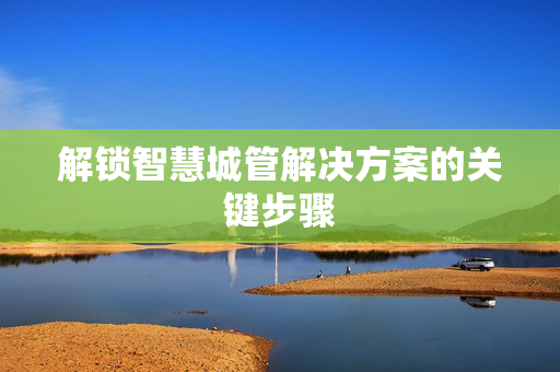 解鎖智慧城管解決方案的關(guān)鍵步驟