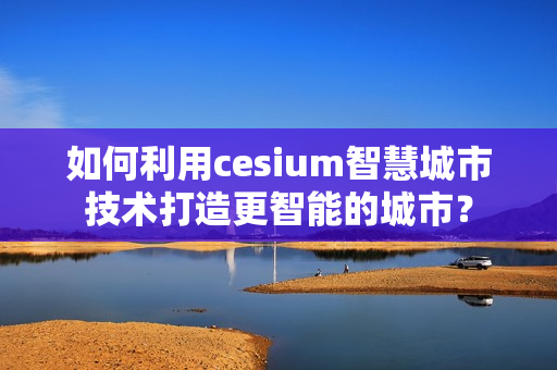 如何利用cesium智慧城市技術打造更智能的城市？