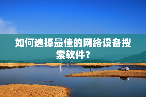 如何選擇最佳的網(wǎng)絡(luò)設(shè)備搜索軟件？