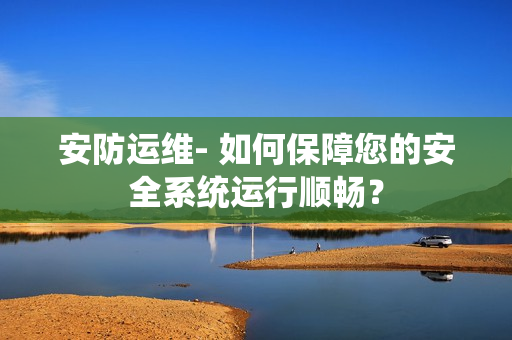 安防運維- 如何保障您的安全系統運行順暢？