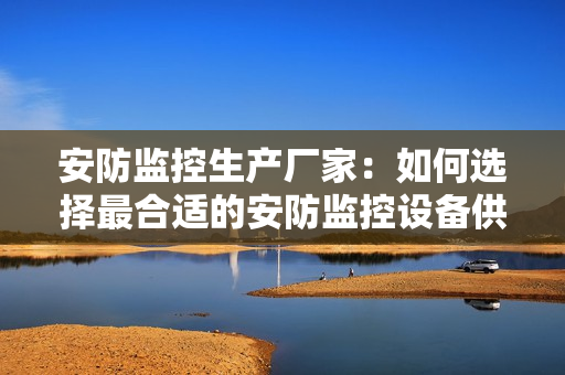 安防監控生產廠家：如何選擇最合適的安防監控設備供應商？