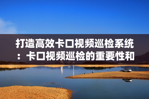 打造高效卡口視頻巡檢系統：卡口視頻巡檢的重要性和最佳實踐