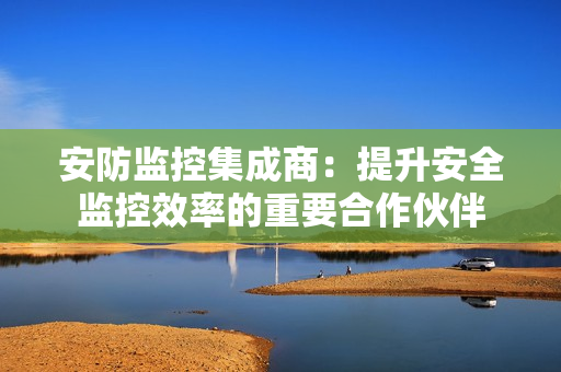 安防監(jiān)控集成商：提升安全監(jiān)控效率的重要合作伙伴