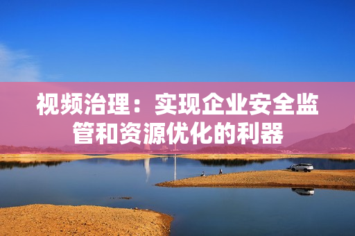 視頻治理：實(shí)現(xiàn)企業(yè)安全監(jiān)管和資源優(yōu)化的利器