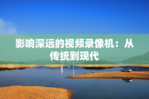 影響深遠的視頻錄像機：從傳統到現代