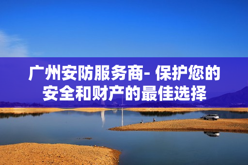 廣州安防服務商- 保護您的安全和財產的最佳選擇