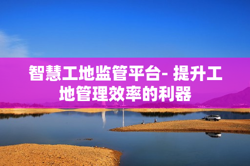 智慧工地監管平臺- 提升工地管理效率的利器