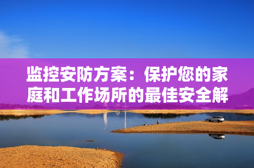 監(jiān)控安防方案：保護您的家庭和工作場所的最佳安全解決方案