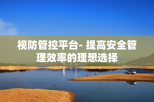 視防管控平臺(tái)- 提高安全管理效率的理想選擇