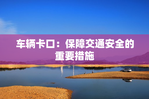 車輛卡口：保障交通安全的重要措施