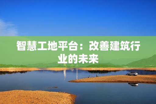智慧工地平臺：改善建筑行業的未來