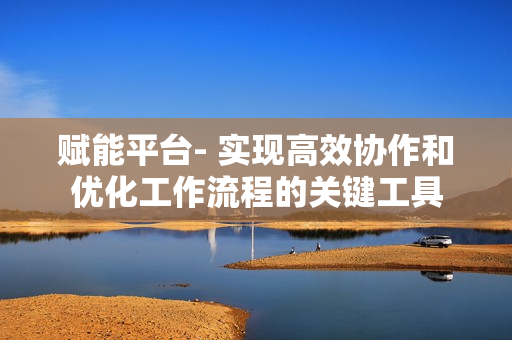賦能平臺- 實現(xiàn)高效協(xié)作和優(yōu)化工作流程的關(guān)鍵工具